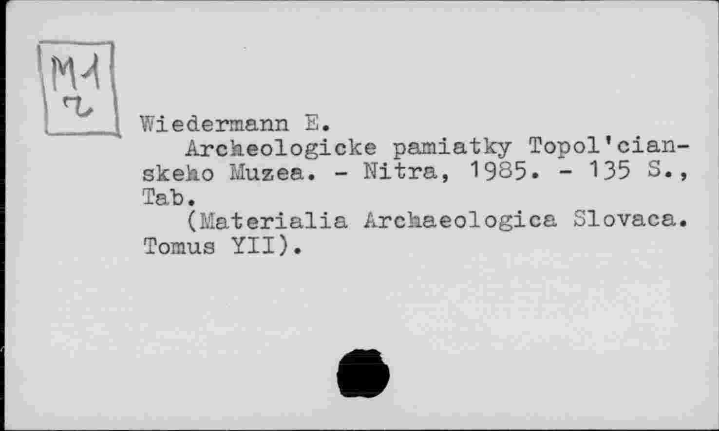 ﻿IM
Wiedermann E.
Archeologicke pamiatky Topol’clan skeko Musea. - Nitra, 1985» - 135 S. Tab.
(Materielle Archaeologica Slovaca Tomus YII).